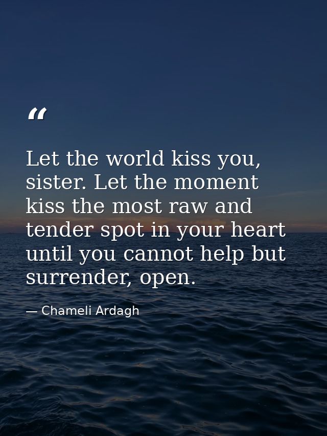 Let the world kiss you, sister. Let the moment kiss the most raw and tender spot in your heart until you cannot help but — Chameli Ardagh