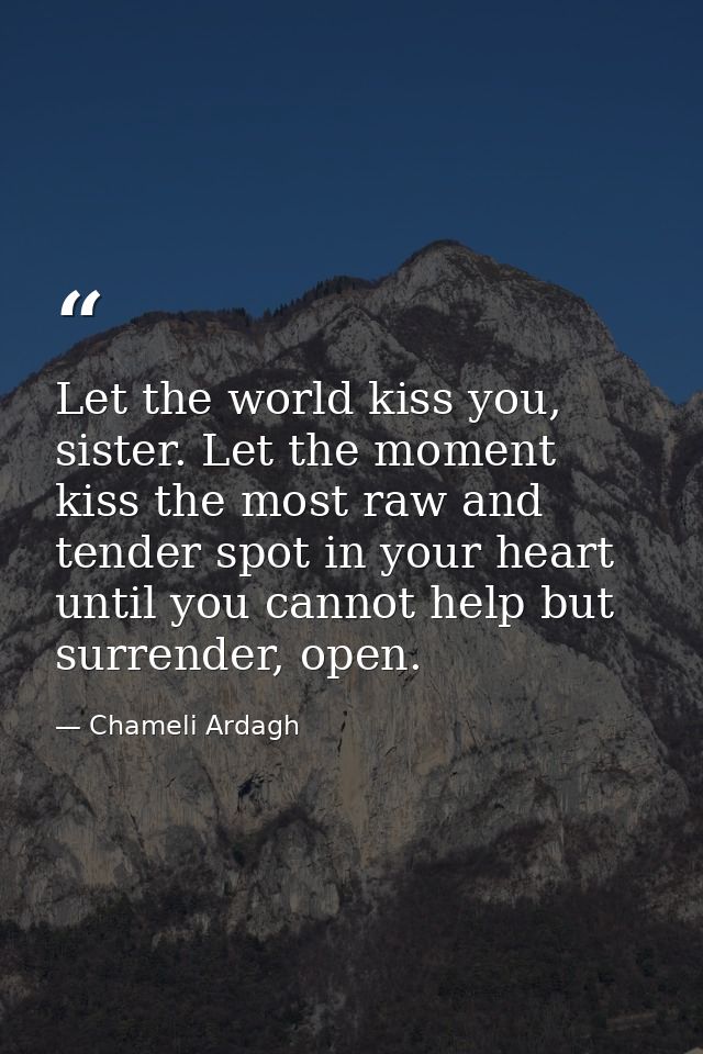 Let the world kiss you, sister. Let the moment kiss the most raw and tender spot in your heart until you cannot help but — Chameli Ardagh