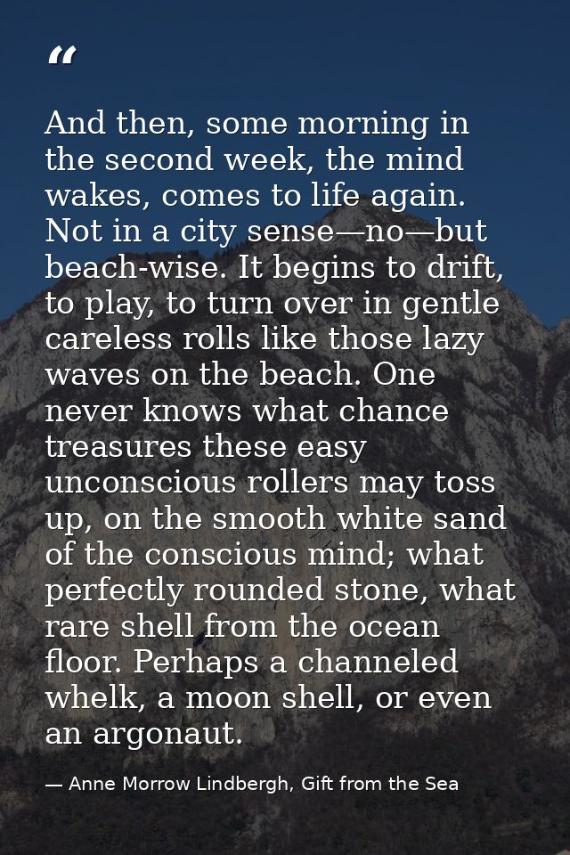 And then, some morning in the second week, the mind wakes, comes to life again. Not in a city sense—no—but beach-wise. I — Anne Morrow Lindbergh, Gift from the Sea