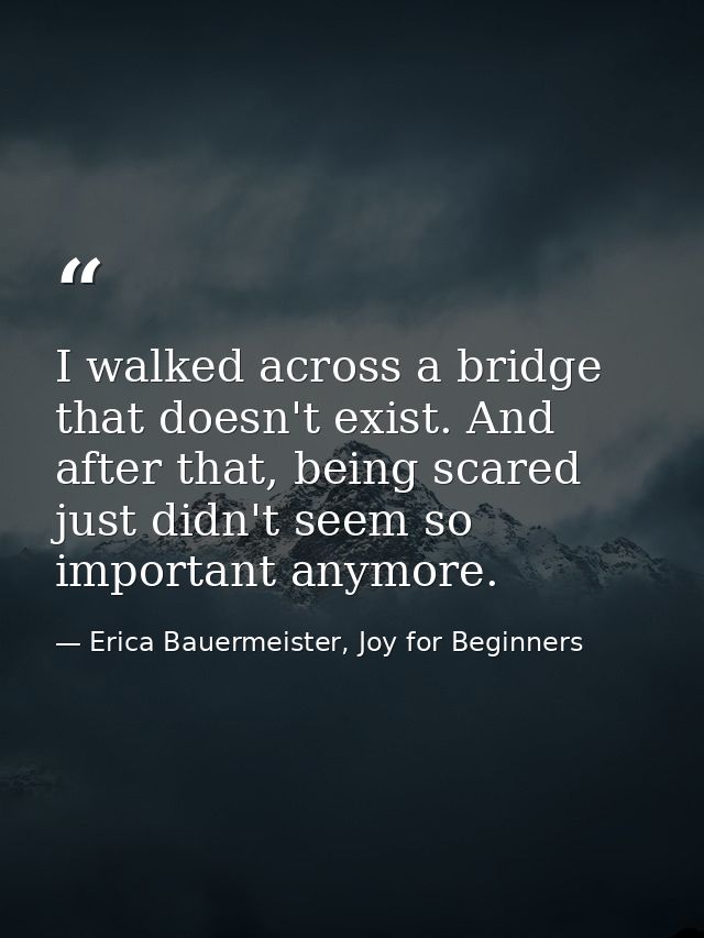 I walked across a bridge that doesn't exist. And after that, being scared just didn't seem so important anymore. — Erica Bauermeister, Joy for Beginners