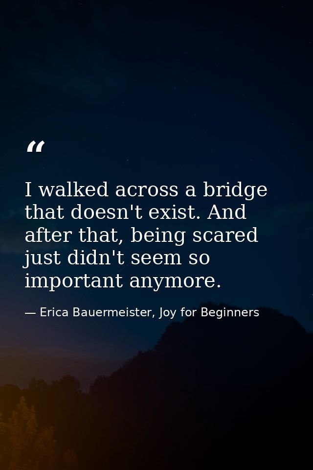 I walked across a bridge that doesn't exist. And after that, being scared just didn't seem so important anymore. — Erica Bauermeister, Joy for Beginners