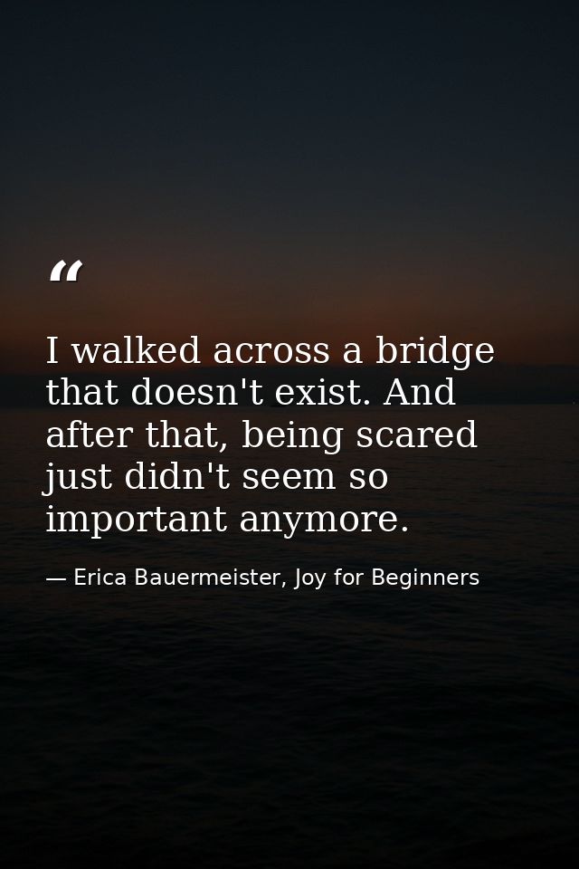 I walked across a bridge that doesn't exist. And after that, being scared just didn't seem so important anymore. — Erica Bauermeister, Joy for Beginners