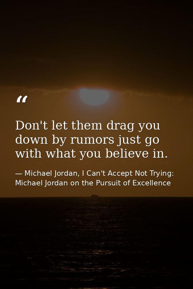 Don't let them drag you down by rumors just go with what you believe in. — Michael Jordan, I Can't Accept Not Trying: Michael Jordan on the Pursuit of Excellence
