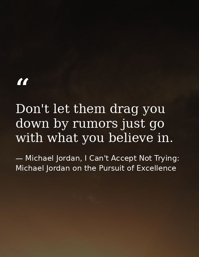 Don't let them drag you down by rumors just go with what you believe in. — Michael Jordan, I Can't Accept Not Trying: Michael Jordan on the Pursuit of Excellence