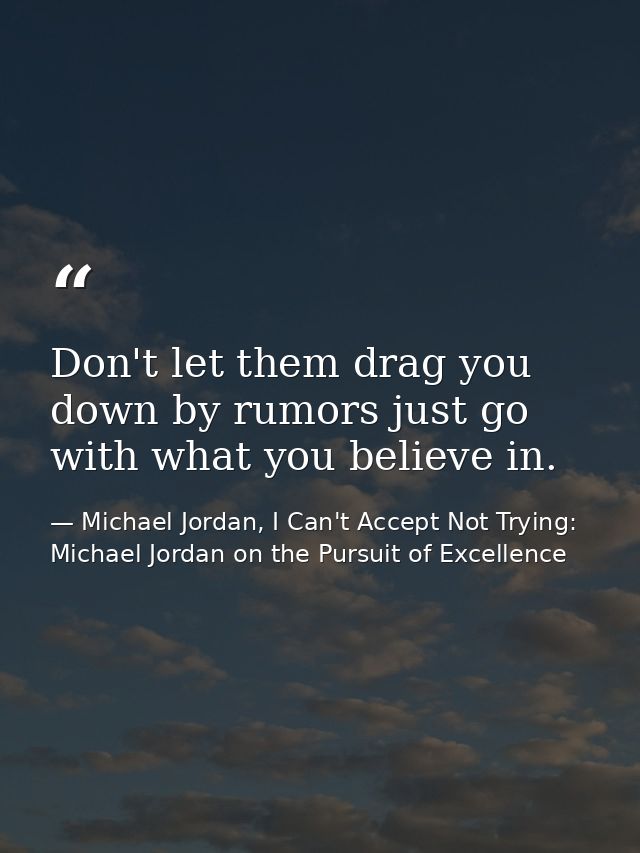Don't let them drag you down by rumors just go with what you believe in. — Michael Jordan, I Can't Accept Not Trying: Michael Jordan on the Pursuit of Excellence