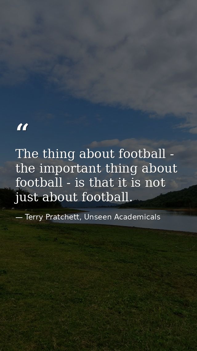 The thing about football - the important thing about football - is that it is not just about football. — Terry Pratchett, Unseen Academicals