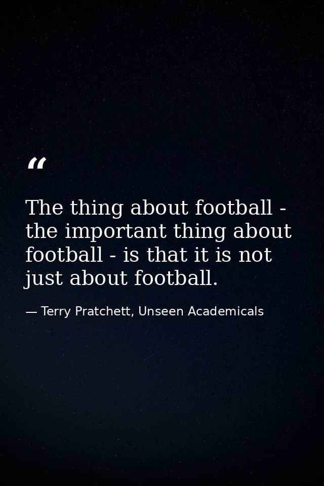 The thing about football - the important thing about football - is that it is not just about football. — Terry Pratchett, Unseen Academicals