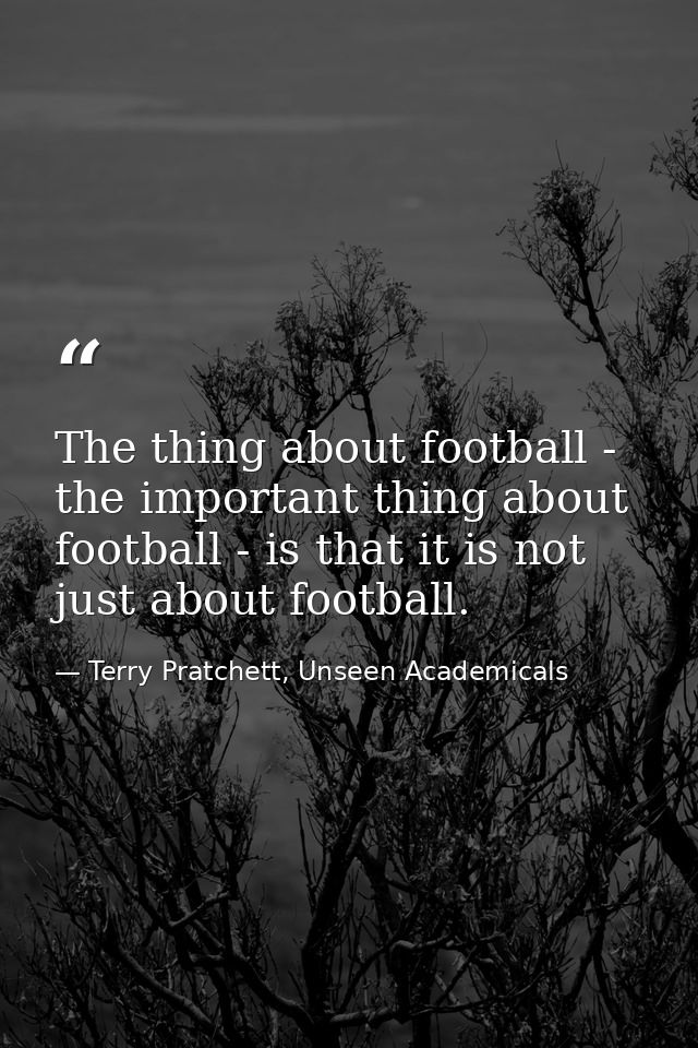 The thing about football - the important thing about football - is that it is not just about football. — Terry Pratchett, Unseen Academicals