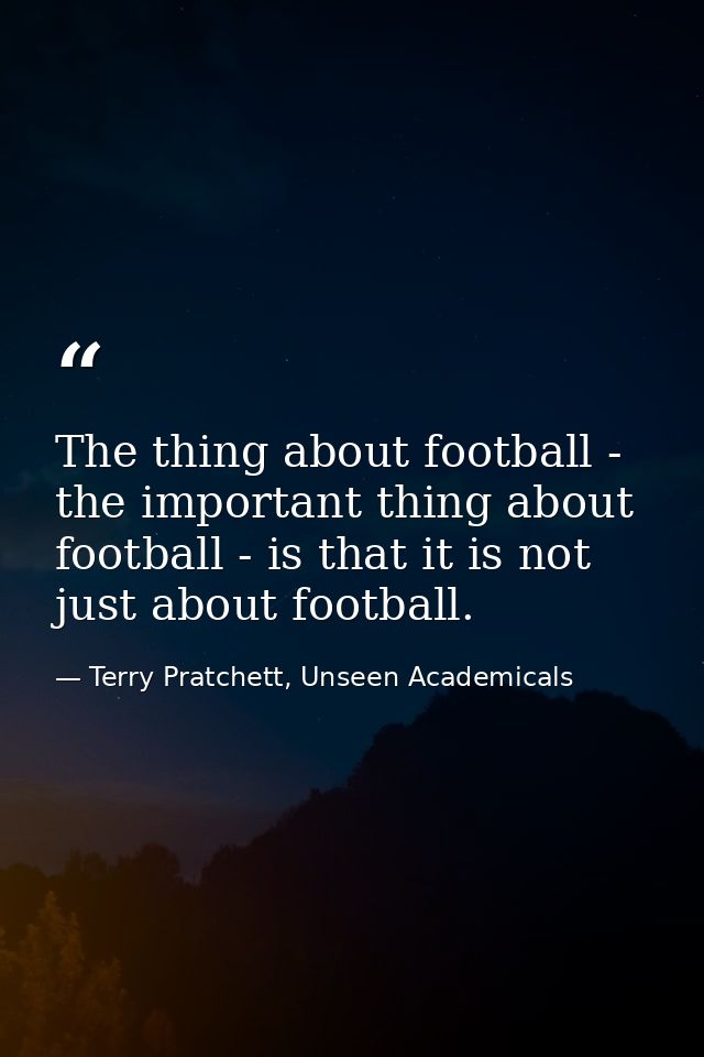The thing about football - the important thing about football - is that it is not just about football. — Terry Pratchett, Unseen Academicals