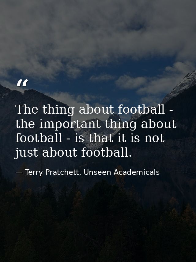 The thing about football - the important thing about football - is that it is not just about football. — Terry Pratchett, Unseen Academicals