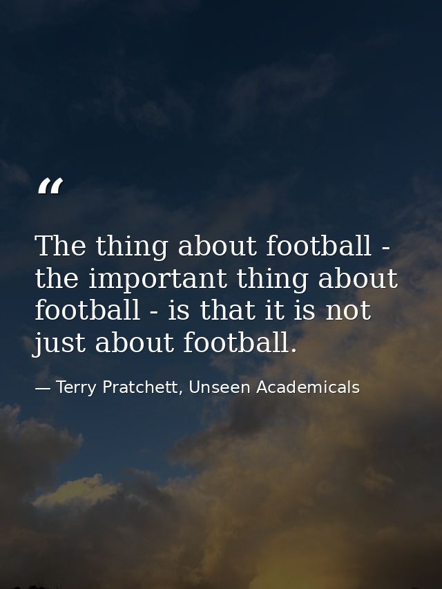 The thing about football - the important thing about football - is that it is not just about football. — Terry Pratchett, Unseen Academicals