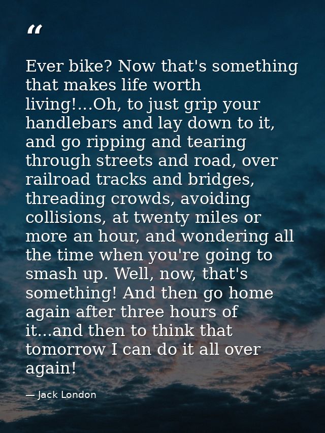Ever bike? Now that's something that makes life worth living!...Oh, to just grip your handlebars and lay down to it, and — Jack London