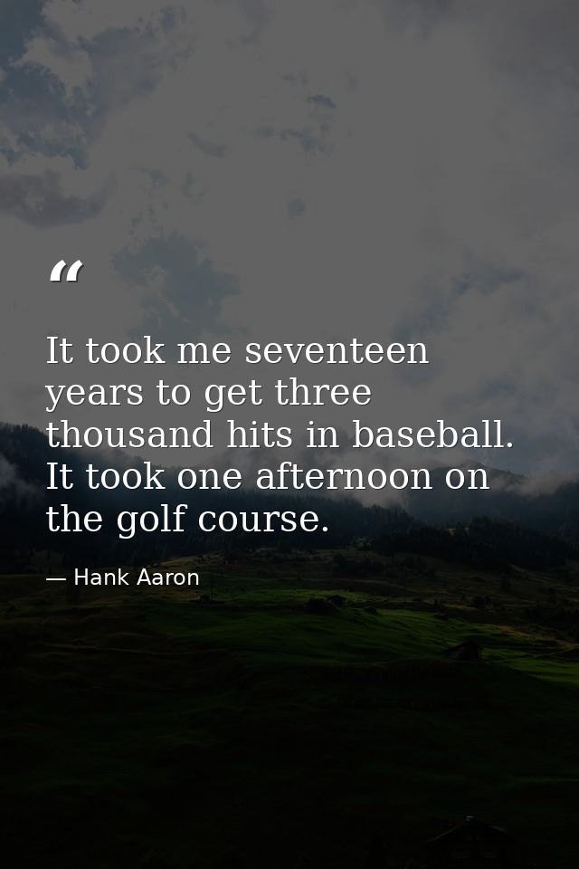It took me seventeen years to get three thousand hits in baseball. It took one afternoon on the golf course. — Hank Aaron