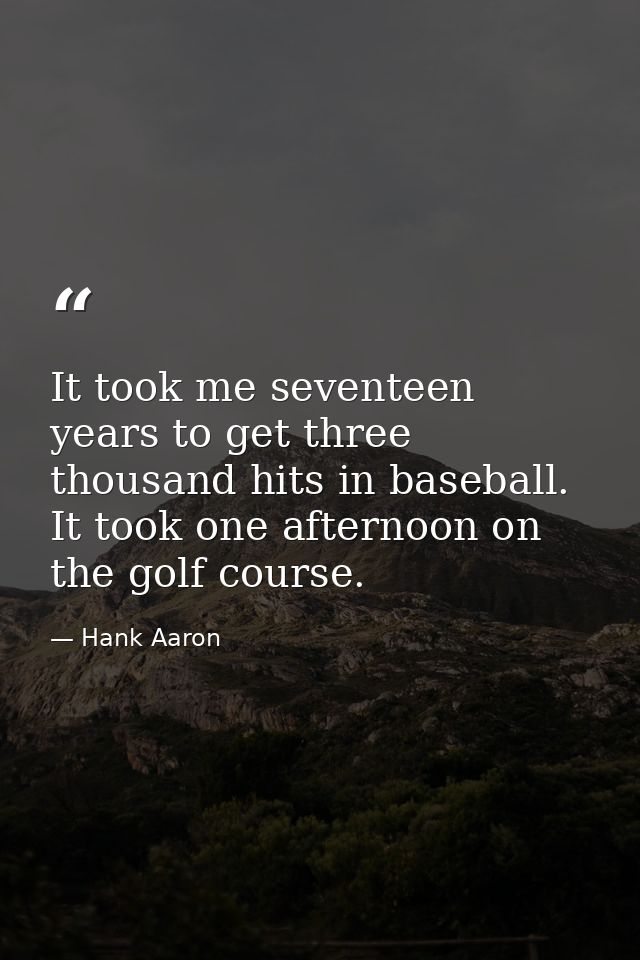 It took me seventeen years to get three thousand hits in baseball. It took one afternoon on the golf course. — Hank Aaron