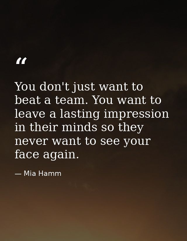 You don't just want to beat a team. You want to leave a lasting impression in their minds so they never want to see your — Mia Hamm