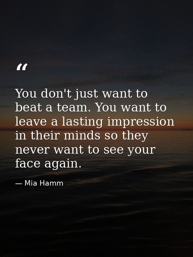 You don't just want to beat a team. You want to leave a lasting impression in their minds so they never want to see your — Mia Hamm