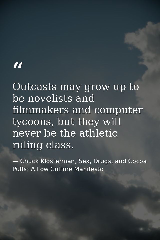Outcasts may grow up to be novelists and filmmakers and computer tycoons, but they will never be the athletic ruling cla — Chuck Klosterman, Sex, Drugs, and Cocoa Puffs: A Low Culture Manifesto