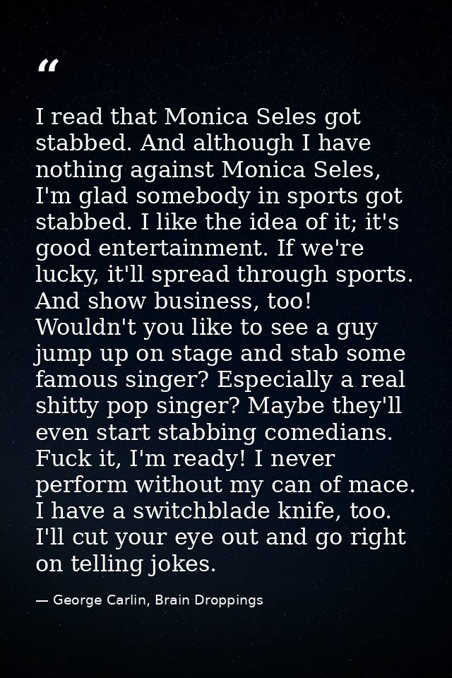 I read that Monica Seles got stabbed. And although I have nothing against Monica Seles, I'm glad somebody in sports got  — George Carlin, Brain Droppings