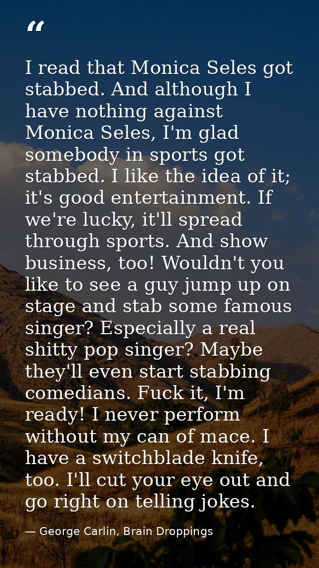 I read that Monica Seles got stabbed. And although I have nothing against Monica Seles, I'm glad somebody in sports got  — George Carlin, Brain Droppings
