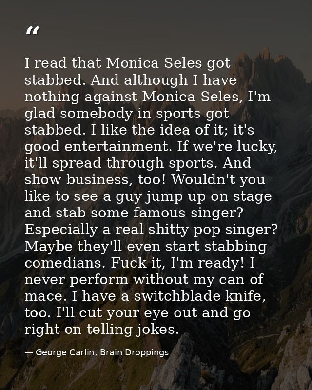 I read that Monica Seles got stabbed. And although I have nothing against Monica Seles, I'm glad somebody in sports got  — George Carlin, Brain Droppings
