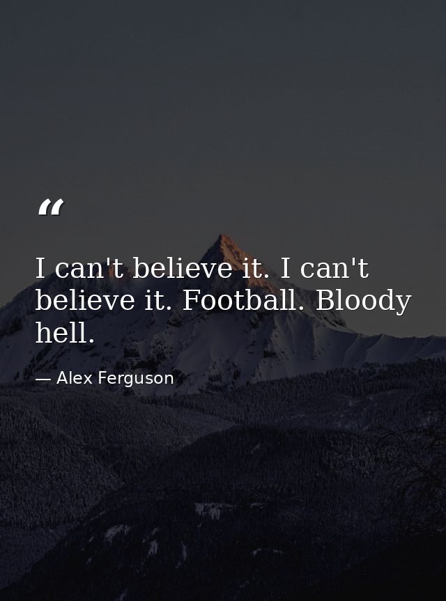 I can't believe it. I can't believe it. Football. Bloody hell. — Alex Ferguson