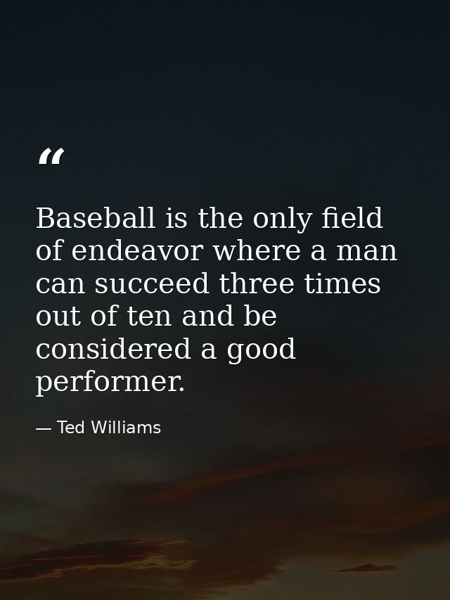 Baseball is the only field of endeavor where a man can succeed three times out of ten and be considered a good performer — Ted Williams