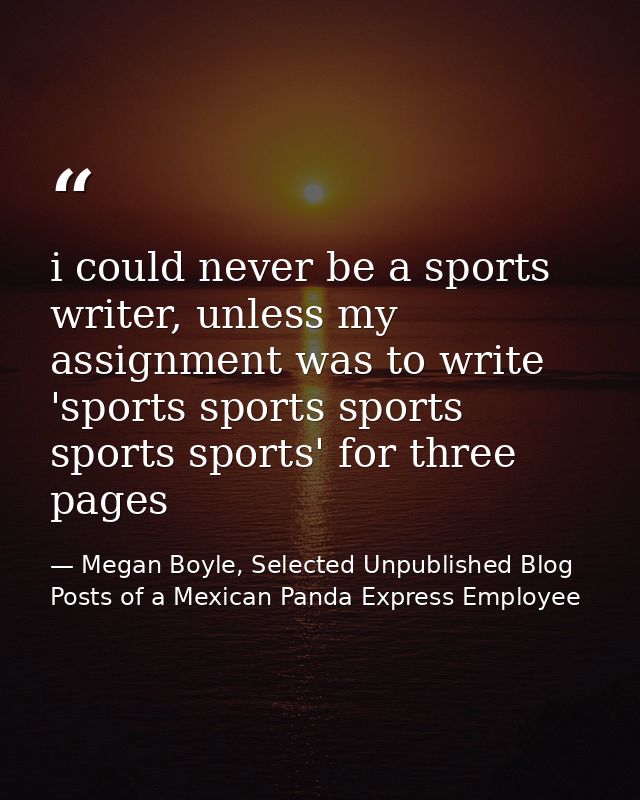 i could never be a sports writer, unless my assignment was to write 'sports sports sports sports sports' for three pages — Megan Boyle, Selected Unpublished Blog Posts of a Mexican Panda Express Employee