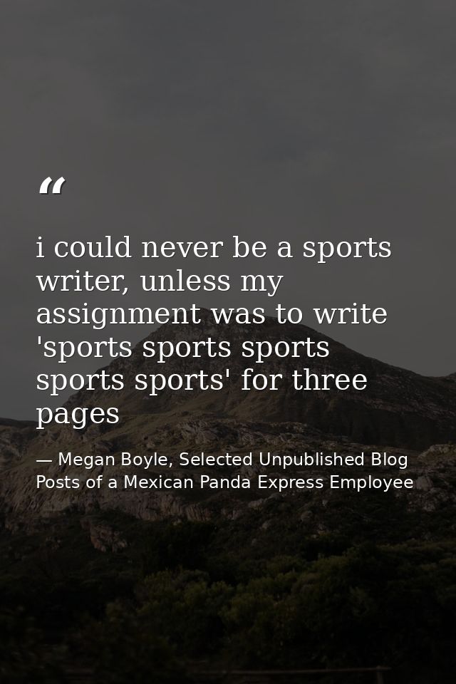 i could never be a sports writer, unless my assignment was to write 'sports sports sports sports sports' for three pages — Megan Boyle, Selected Unpublished Blog Posts of a Mexican Panda Express Employee