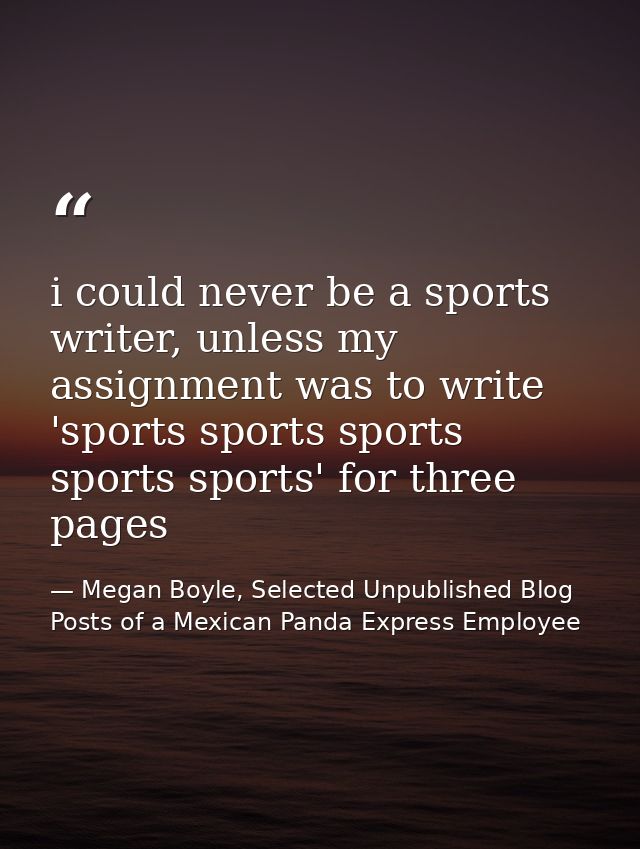 i could never be a sports writer, unless my assignment was to write 'sports sports sports sports sports' for three pages — Megan Boyle, Selected Unpublished Blog Posts of a Mexican Panda Express Employee