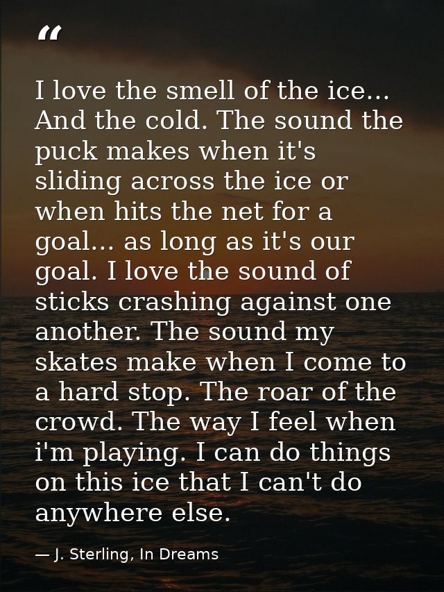 I love the smell of the ice... And the cold. The sound the puck makes when it's sliding across the ice or when hits the  — J. Sterling, In Dreams