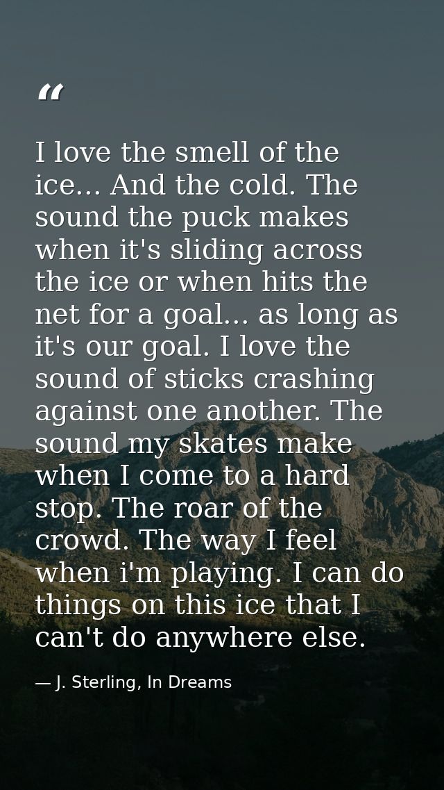 I love the smell of the ice... And the cold. The sound the puck makes when it's sliding across the ice or when hits the  — J. Sterling, In Dreams