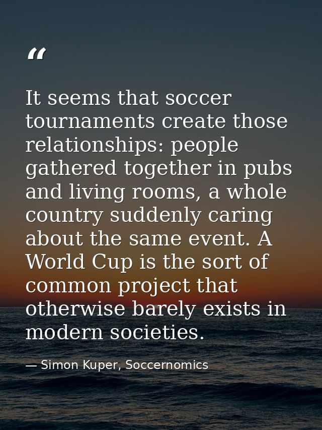 It seems that soccer tournaments create those relationships: people gathered together in pubs and living rooms, a whole  — Simon Kuper, Soccernomics