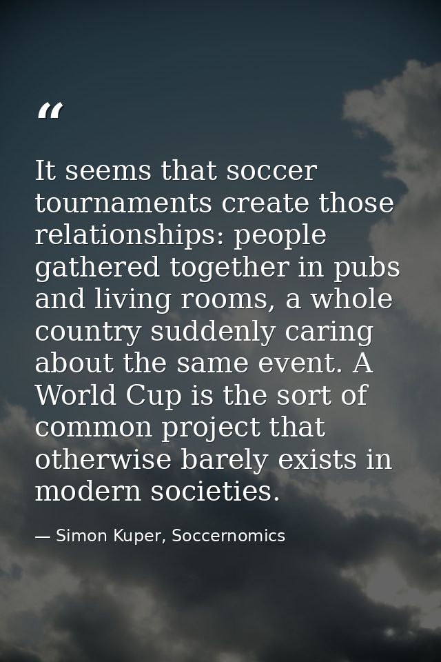 It seems that soccer tournaments create those relationships: people gathered together in pubs and living rooms, a whole  — Simon Kuper, Soccernomics