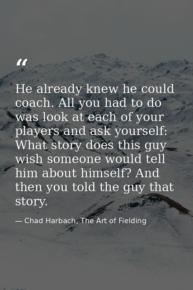 He already knew he could coach. All you had to do was look at each of your players and ask yourself: What story does thi — Chad Harbach, The Art of Fielding