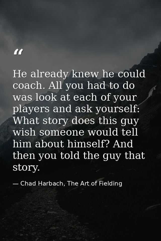 He already knew he could coach. All you had to do was look at each of your players and ask yourself: What story does thi — Chad Harbach, The Art of Fielding
