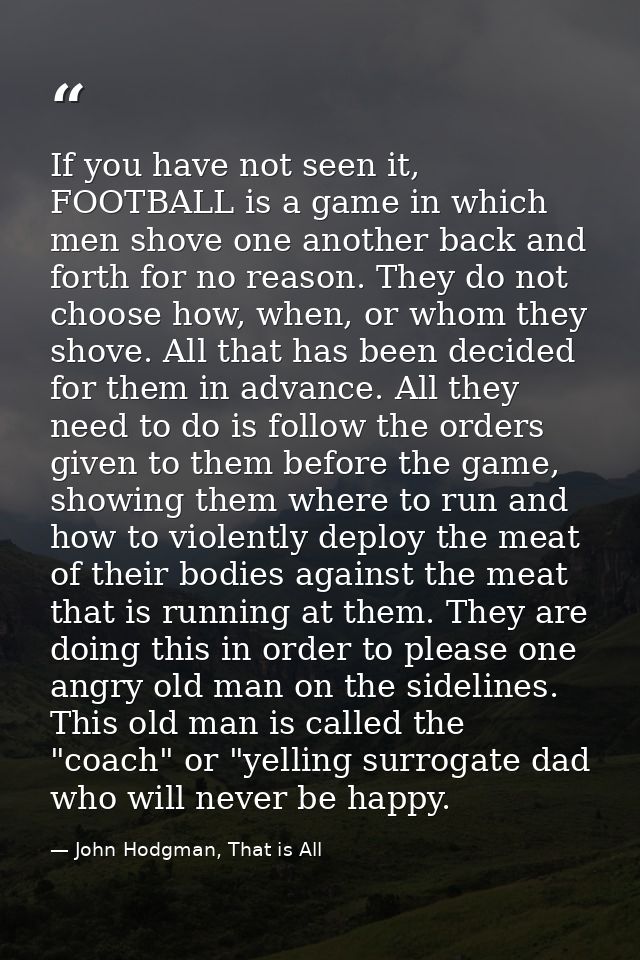 If you have not seen it, FOOTBALL is a game in which men shove one another back and forth for no reason. They do not cho — John Hodgman, That is All