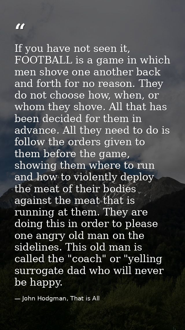 If you have not seen it, FOOTBALL is a game in which men shove one another back and forth for no reason. They do not cho — John Hodgman, That is All