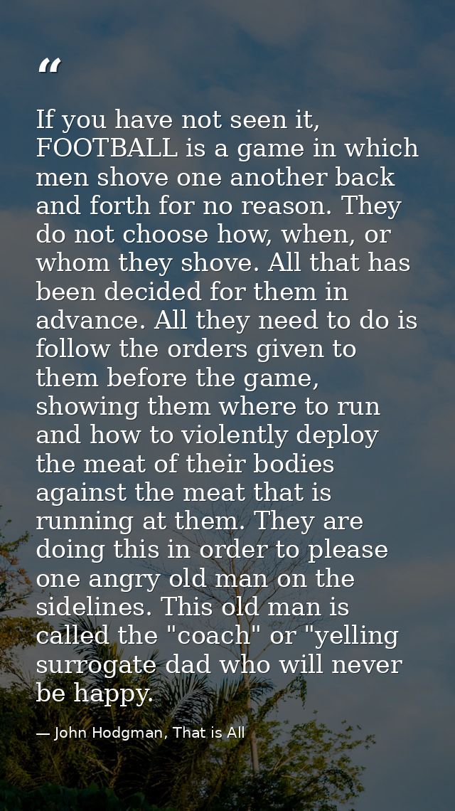 If you have not seen it, FOOTBALL is a game in which men shove one another back and forth for no reason. They do not cho — John Hodgman, That is All