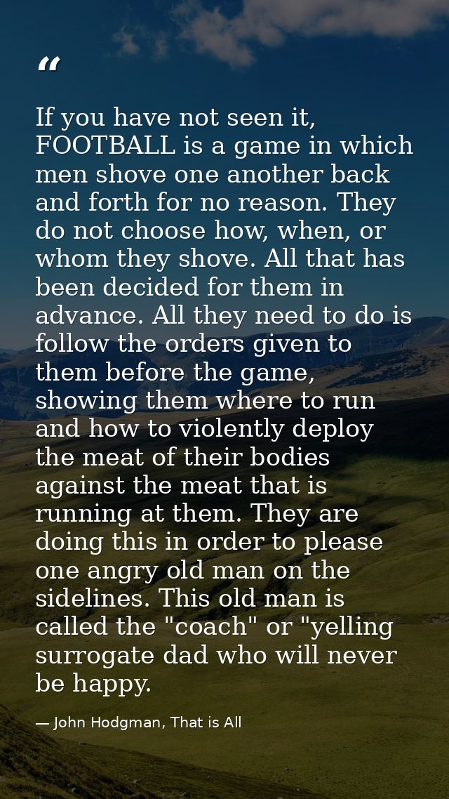 If you have not seen it, FOOTBALL is a game in which men shove one another back and forth for no reason. They do not cho — John Hodgman, That is All