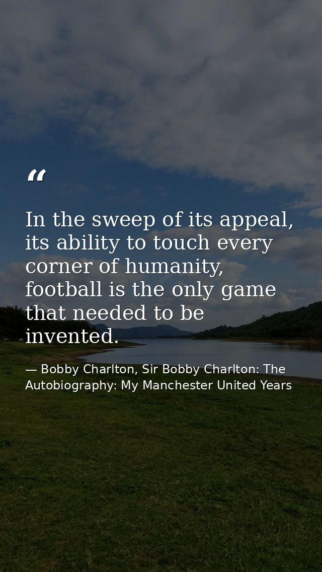 In the sweep of its appeal, its ability to touch every corner of humanity, football is the only game that needed to be i — Bobby Charlton, Sir Bobby Charlton: The Autobiography: My Manchester United Years