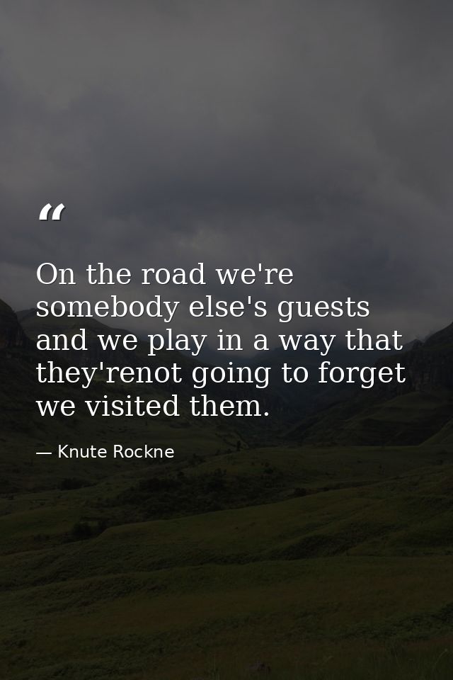 On the road we're somebody else's guests and we play in a way that they'renot going to forget we visited them. — Knute Rockne