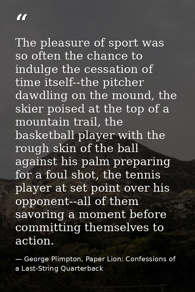 The pleasure of sport was so often the chance to indulge the cessation of time itself--the pitcher dawdling on the mound — George Plimpton, Paper Lion: Confessions of a Last-String Quarterback