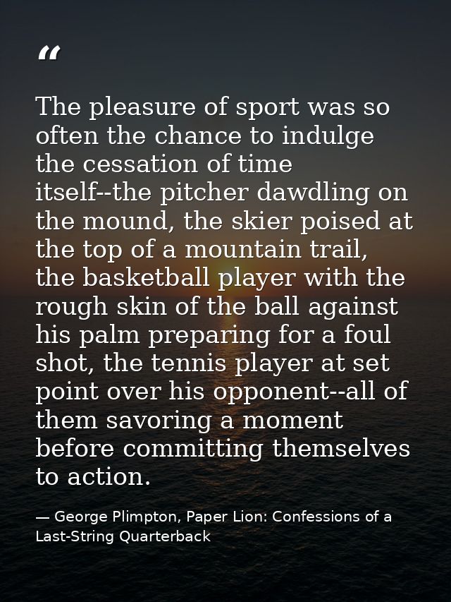 The pleasure of sport was so often the chance to indulge the cessation of time itself--the pitcher dawdling on the mound — George Plimpton, Paper Lion: Confessions of a Last-String Quarterback