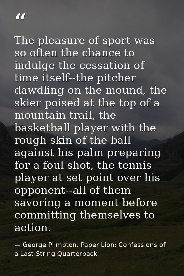 The pleasure of sport was so often the chance to indulge the cessation of time itself--the pitcher dawdling on the mound — George Plimpton, Paper Lion: Confessions of a Last-String Quarterback