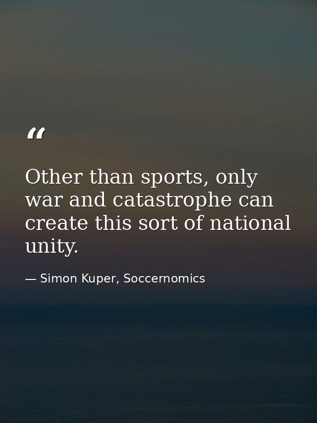 Other than sports, only war and catastrophe can create this sort of national unity. — Simon Kuper, Soccernomics