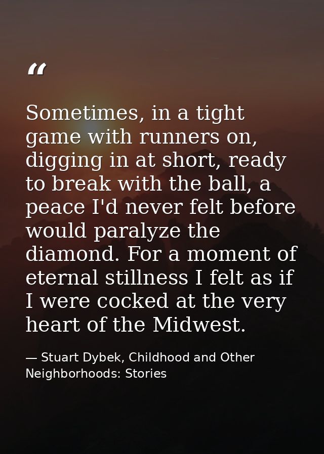 Sometimes, in a tight game with runners on, digging in at short, ready to break with the ball, a peace I'd never felt be — Stuart Dybek, Childhood and Other Neighborhoods: Stories