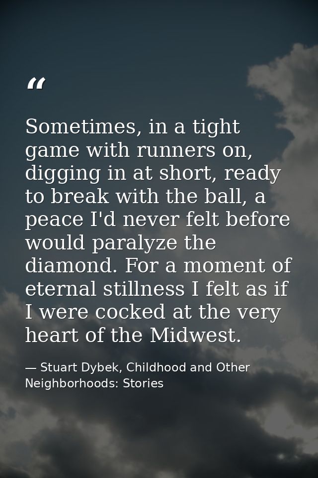 Sometimes, in a tight game with runners on, digging in at short, ready to break with the ball, a peace I'd never felt be — Stuart Dybek, Childhood and Other Neighborhoods: Stories