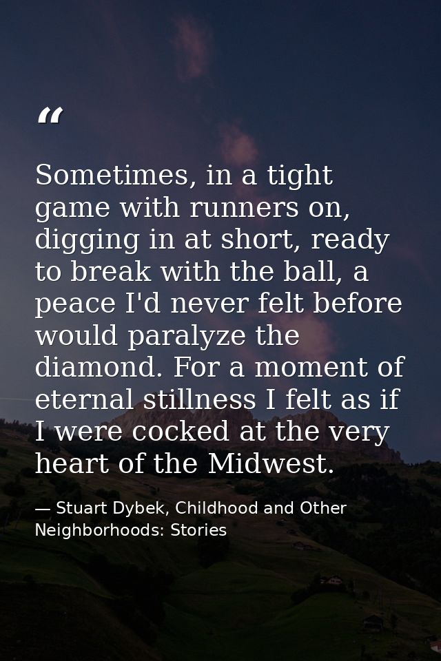 Sometimes, in a tight game with runners on, digging in at short, ready to break with the ball, a peace I'd never felt be — Stuart Dybek, Childhood and Other Neighborhoods: Stories