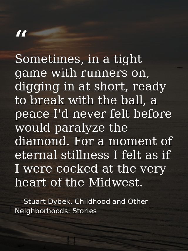 Sometimes, in a tight game with runners on, digging in at short, ready to break with the ball, a peace I'd never felt be — Stuart Dybek, Childhood and Other Neighborhoods: Stories