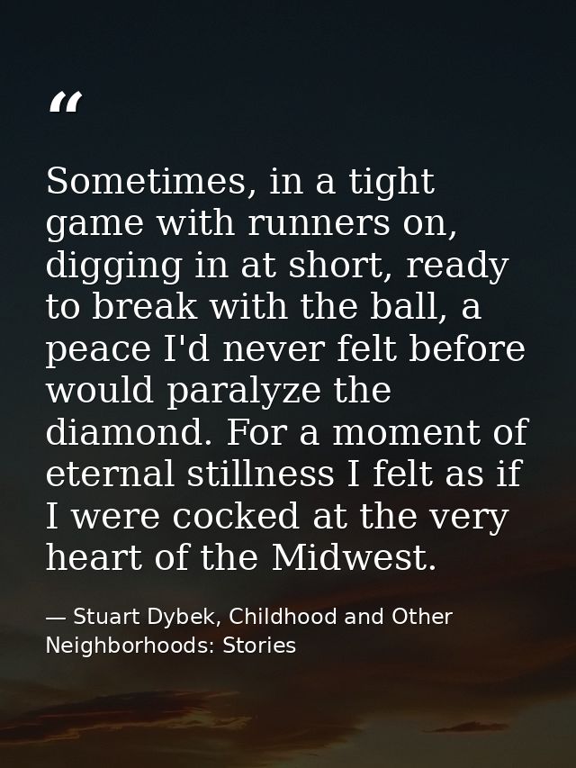 Sometimes, in a tight game with runners on, digging in at short, ready to break with the ball, a peace I'd never felt be — Stuart Dybek, Childhood and Other Neighborhoods: Stories